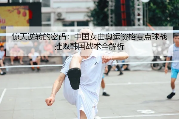 惊天逆转的密码：中国女曲奥运资格赛点球战挫败韩国战术全解析